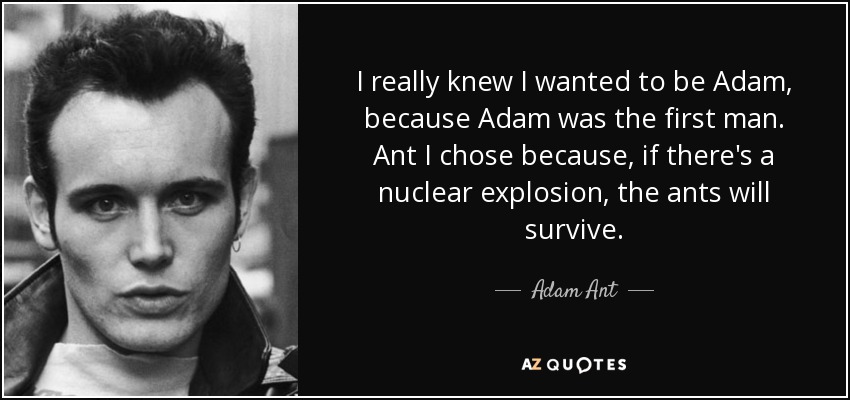 I really knew I wanted to be Adam, because Adam was the first man. Ant I chose because, if there's a nuclear explosion, the ants will survive. - Adam Ant
