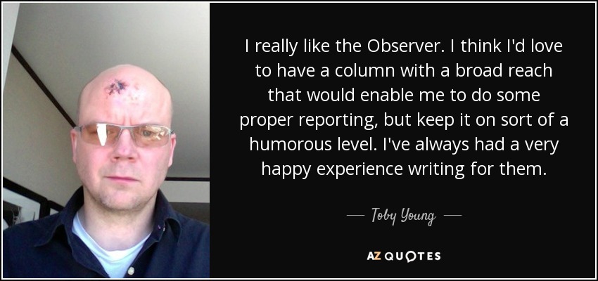 I really like the Observer. I think I'd love to have a column with a broad reach that would enable me to do some proper reporting, but keep it on sort of a humorous level. I've always had a very happy experience writing for them. - Toby Young