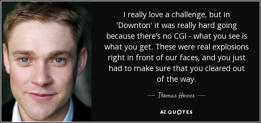 I really love a challenge, but in 'Downton' it was really hard going because there's no CGI - what you see is what you get. These were real explosions right in front of our faces, and you just had to make sure that you cleared out of the way. - Thomas Howes