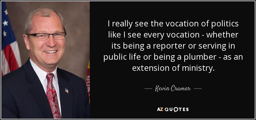 I really see the vocation of politics like I see every vocation - whether its being a reporter or serving in public life or being a plumber - as an extension of ministry. - Kevin Cramer