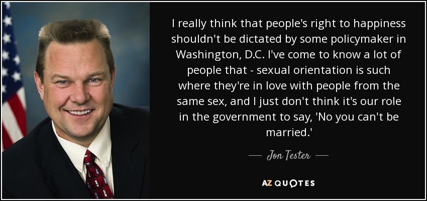 I really think that people's right to happiness shouldn't be dictated by some policymaker in Washington, D.C. I've come to know a lot of people that - sexual orientation is such where they're in love with people from the same sex, and I just don't think it's our role in the government to say, 'No you can't be married.' - Jon Tester