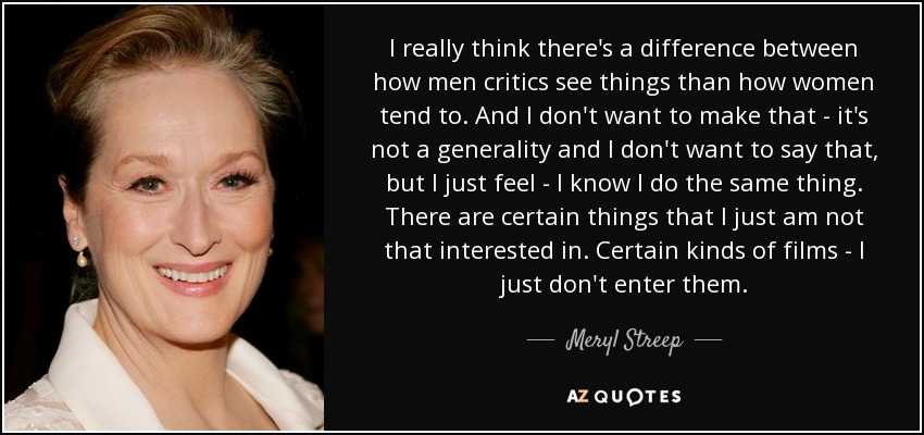 I really think there's a difference between how men critics see things than how women tend to. And I don't want to make that - it's not a generality and I don't want to say that, but I just feel - I know I do the same thing. There are certain things that I just am not that interested in. Certain kinds of films - I just don't enter them. - Meryl Streep