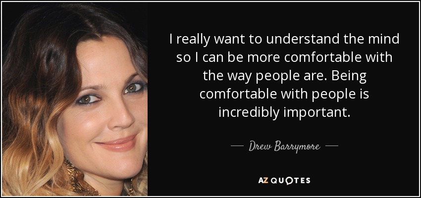 I really want to understand the mind so I can be more comfortable with the way people are. Being comfortable with people is incredibly important. - Drew Barrymore