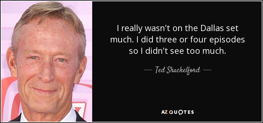 I really wasn't on the Dallas set much. I did three or four episodes so I didn't see too much. - Ted Shackelford