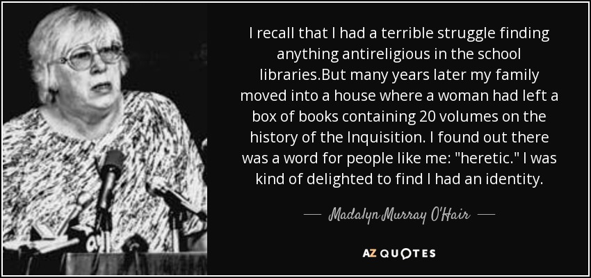 I recall that I had a terrible struggle finding anything antireligious in the school libraries.But many years later my family moved into a house where a woman had left a box of books containing 20 volumes on the history of the Inquisition. I found out there was a word for people like me: 