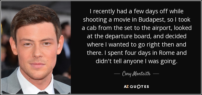 I recently had a few days off while shooting a movie in Budapest, so I took a cab from the set to the airport, looked at the departure board, and decided where I wanted to go right then and there. I spent four days in Rome and didn't tell anyone I was going. - Cory Monteith