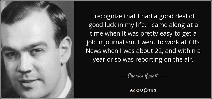 I recognize that I had a good deal of good luck in my life. I came along at a time when it was pretty easy to get a job in journalism. I went to work at CBS News when I was about 22, and within a year or so was reporting on the air. - Charles Kuralt