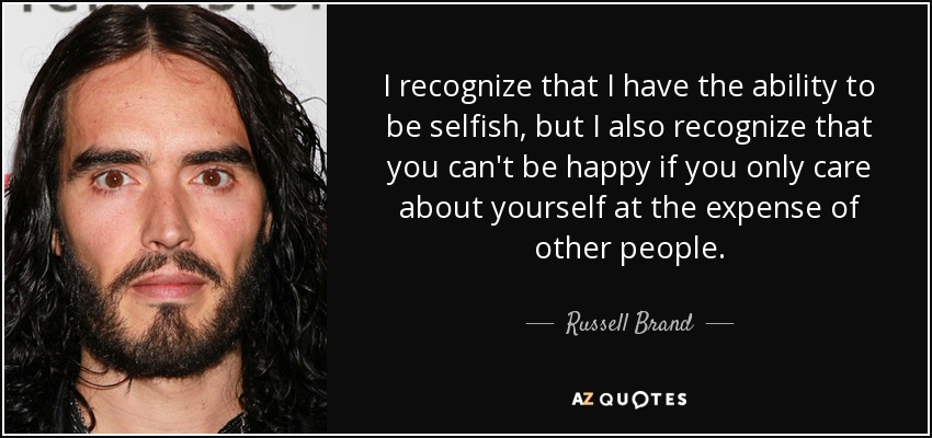 I recognize that I have the ability to be selfish, but I also recognize that you can't be happy if you only care about yourself at the expense of other people. - Russell Brand