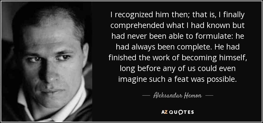 I recognized him then; that is, I finally comprehended what I had known but had never been able to formulate: he had always been complete. He had finished the work of becoming himself, long before any of us could even imagine such a feat was possible. - Aleksandar Hemon