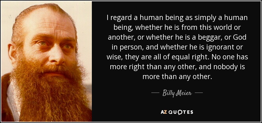 Considero que un ser humano es simplemente un ser humano, ya sea de este mundo o de otro, o ya sea un mendigo, o Dios en persona, y ya sea ignorante o sabio, todos tienen el mismo derecho. Nadie tiene más derecho que otro, y nadie es más que otro. - Billy Meier