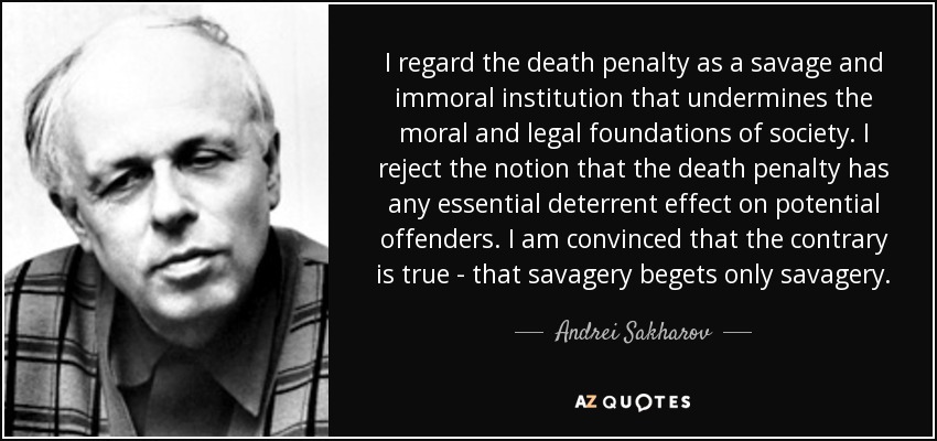 Considero la pena de muerte una institución salvaje e inmoral que socava los fundamentos morales y jurídicos de la sociedad. Rechazo la idea de que la pena de muerte tenga algún efecto disuasorio esencial sobre los delincuentes potenciales. Estoy convencido de lo contrario, de que el salvajismo sólo engendra salvajismo. - Andrei Sájarov