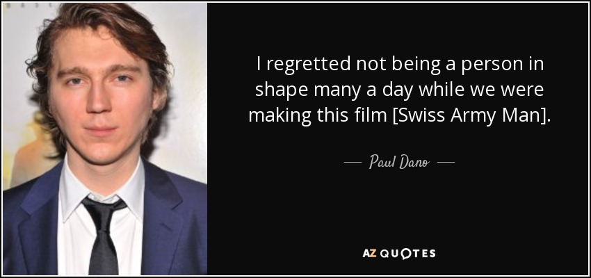 I regretted not being a person in shape many a day while we were making this film [Swiss Army Man]. - Paul Dano