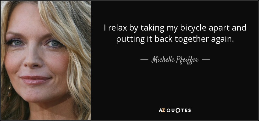 I relax by taking my bicycle apart and putting it back together again. - Michelle Pfeiffer