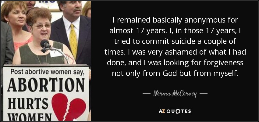 I remained basically anonymous for almost 17 years. I, in those 17 years, I tried to commit suicide a couple of times. I was very ashamed of what I had done, and I was looking for forgiveness not only from God but from myself. - Norma McCorvey