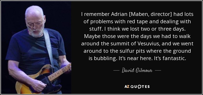 I remember Adrian [Maben, director] had lots of problems with red tape and dealing with stuff. I think we lost two or three days. Maybe those were the days we had to walk around the summit of Vesuvius, and we went around to the sulfur pits where the ground is bubbling. It's near here. It's fantastic. - David Gilmour