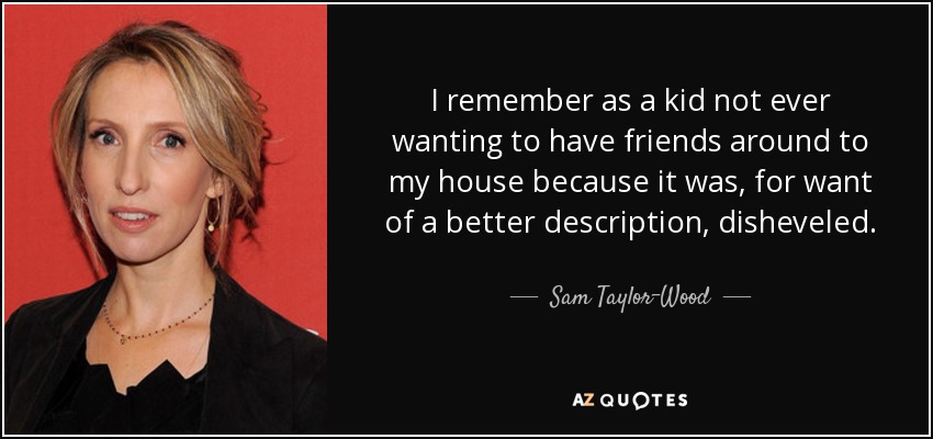 I remember as a kid not ever wanting to have friends around to my house because it was, for want of a better description, disheveled. - Sam Taylor-Wood