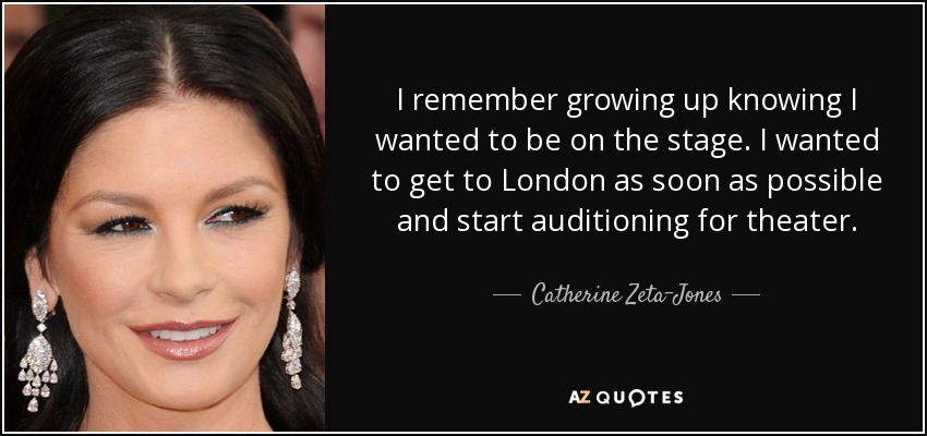 I remember growing up knowing I wanted to be on the stage. I wanted to get to London as soon as possible and start auditioning for theater. - Catherine Zeta-Jones