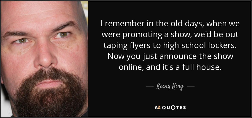 I remember in the old days, when we were promoting a show, we'd be out taping flyers to high-school lockers. Now you just announce the show online, and it's a full house. - Kerry King
