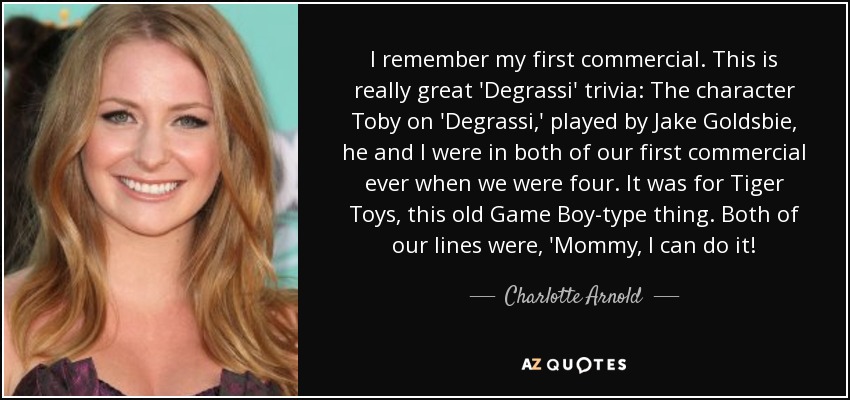 I remember my first commercial. This is really great 'Degrassi' trivia: The character Toby on 'Degrassi,' played by Jake Goldsbie, he and I were in both of our first commercial ever when we were four. It was for Tiger Toys, this old Game Boy-type thing. Both of our lines were, 'Mommy, I can do it! - Charlotte Arnold