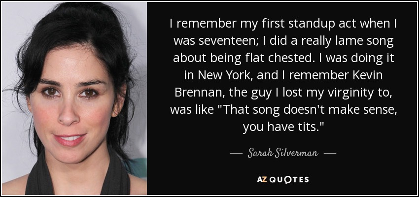 I remember my first standup act when I was seventeen; I did a really lame song about being flat chested. I was doing it in New York, and I remember Kevin Brennan, the guy I lost my virginity to, was like 