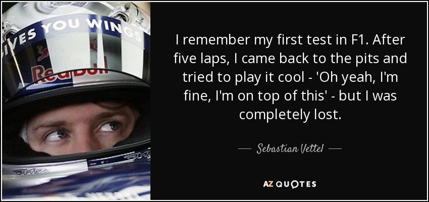 I remember my first test in F1. After five laps, I came back to the pits and tried to play it cool - 'Oh yeah, I'm fine, I'm on top of this' - but I was completely lost. - Sebastian Vettel