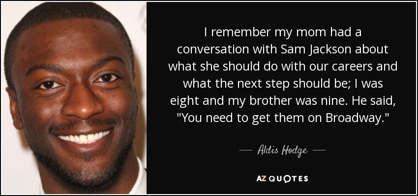 I remember my mom had a conversation with Sam Jackson about what she should do with our careers and what the next step should be; I was eight and my brother was nine. He said, 