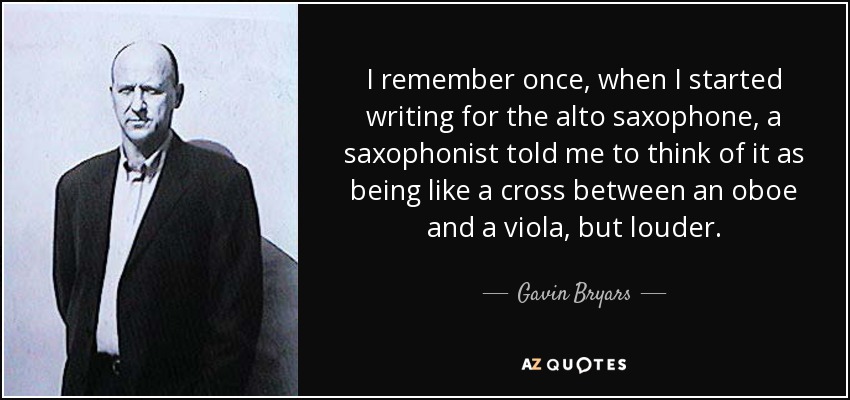 Recuerdo que una vez, cuando empecé a escribir para el saxofón alto, un saxofonista me dijo que pensara que era como un cruce entre un oboe y una viola, pero más fuerte. - Gavin Bryars