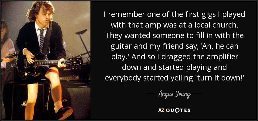 I remember one of the first gigs I played with that amp was at a local church. They wanted someone to fill in with the guitar and my friend say, 'Ah, he can play.' And so I dragged the amplifier down and started playing and everybody started yelling 'turn it down!' - Angus Young