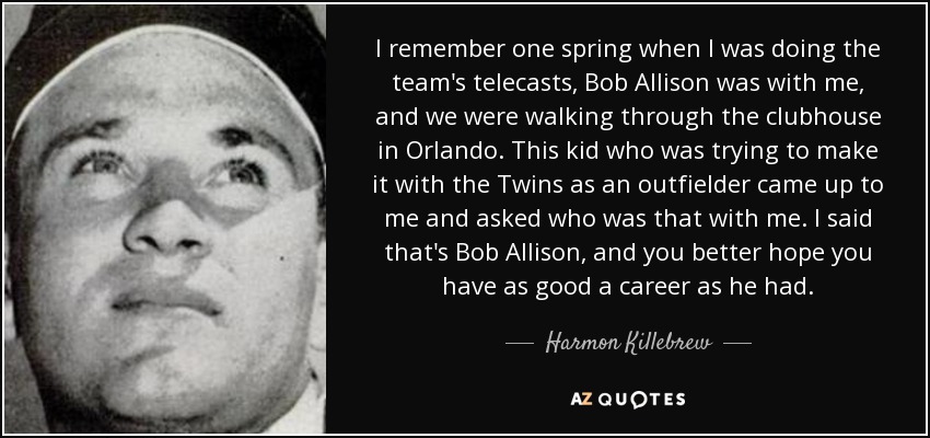 I remember one spring when I was doing the team's telecasts, Bob Allison was with me, and we were walking through the clubhouse in Orlando. This kid who was trying to make it with the Twins as an outfielder came up to me and asked who was that with me. I said that's Bob Allison, and you better hope you have as good a career as he had. - Harmon Killebrew