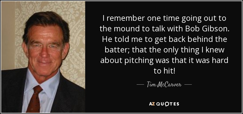 I remember one time going out to the mound to talk with Bob Gibson. He told me to get back behind the batter; that the only thing I knew about pitching was that it was hard to hit! - Tim McCarver