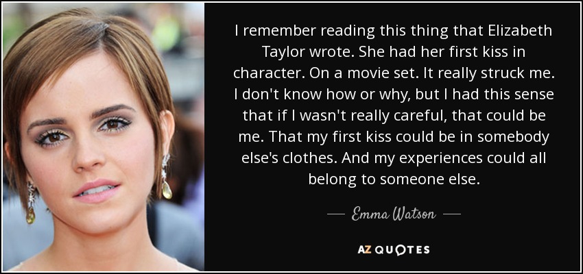 I remember reading this thing that Elizabeth Taylor wrote. She had her first kiss in character. On a movie set. It really struck me. I don't know how or why, but I had this sense that if I wasn't really careful, that could be me. That my first kiss could be in somebody else's clothes. And my experiences could all belong to someone else. - Emma Watson