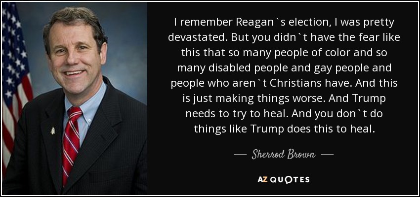 I remember Reagan`s election, I was pretty devastated. But you didn`t have the fear like this that so many people of color and so many disabled people and gay people and people who aren`t Christians have. And this is just making things worse. And Trump needs to try to heal. And you don`t do things like Trump does this to heal. - Sherrod Brown