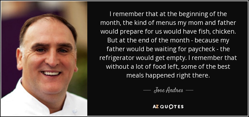 I remember that at the beginning of the month, the kind of menus my mom and father would prepare for us would have fish, chicken. But at the end of the month - because my father would be waiting for paycheck - the refrigerator would get empty. I remember that without a lot of food left, some of the best meals happened right there. - Jose Andres