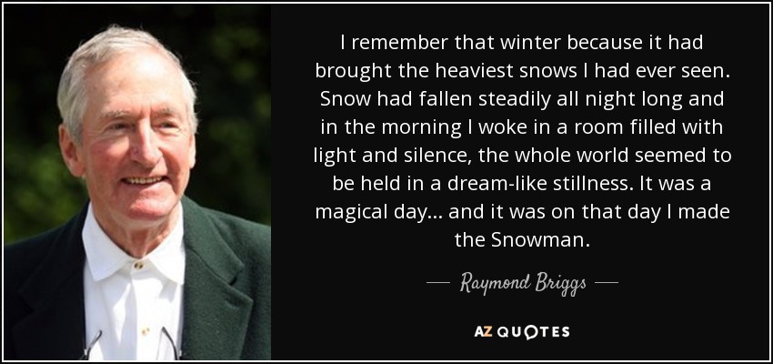 I remember that winter because it had brought the heaviest snows I had ever seen. Snow had fallen steadily all night long and in the morning I woke in a room filled with light and silence, the whole world seemed to be held in a dream-like stillness. It was a magical day... and it was on that day I made the Snowman. - Raymond Briggs