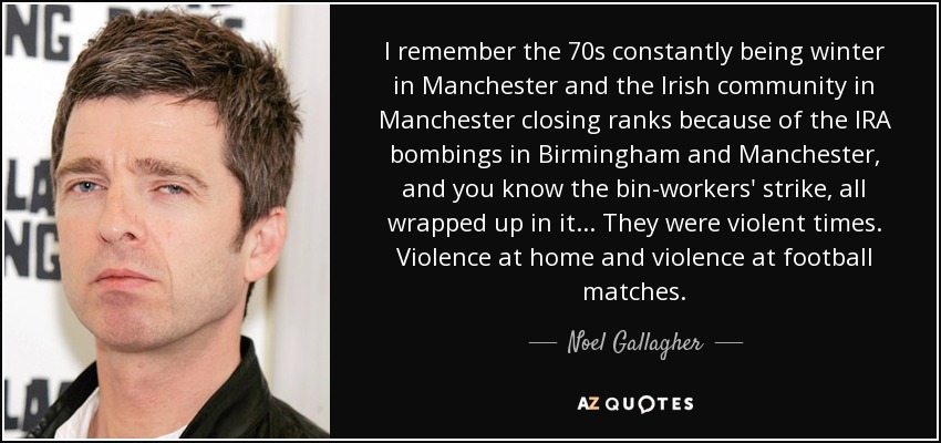 I remember the 70s constantly being winter in Manchester and the Irish community in Manchester closing ranks because of the IRA bombings in Birmingham and Manchester, and you know the bin-workers' strike, all wrapped up in it... They were violent times. Violence at home and violence at football matches. - Noel Gallagher