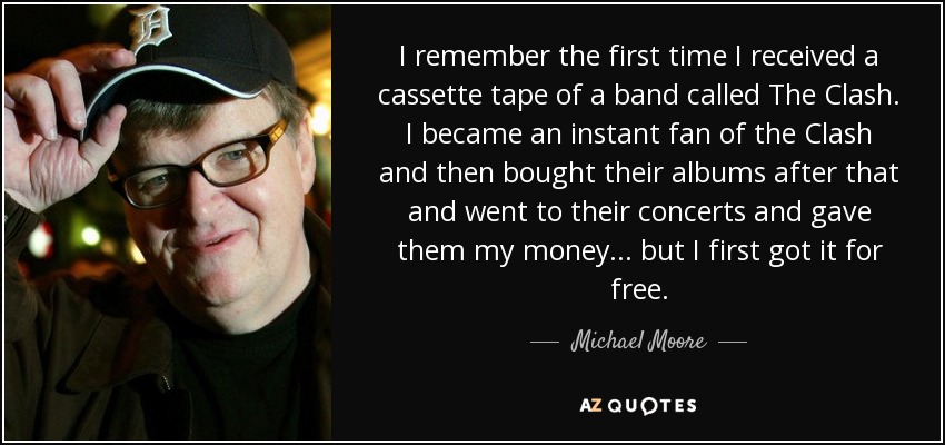 I remember the first time I received a cassette tape of a band called The Clash. I became an instant fan of the Clash and then bought their albums after that and went to their concerts and gave them my money... but I first got it for free. - Michael Moore