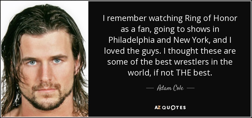 I remember watching Ring of Honor as a fan, going to shows in Philadelphia and New York, and I loved the guys. I thought these are some of the best wrestlers in the world, if not THE best. - Adam Cole