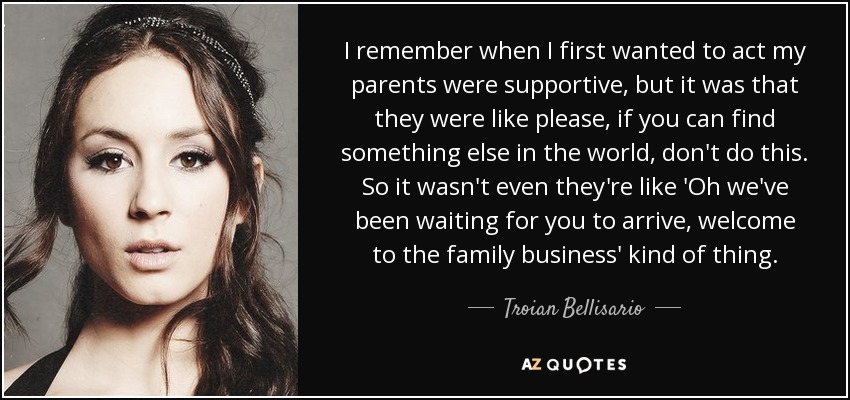 I remember when I first wanted to act my parents were supportive, but it was that they were like please, if you can find something else in the world, don't do this. So it wasn't even they're like 'Oh we've been waiting for you to arrive, welcome to the family business' kind of thing. - Troian Bellisario