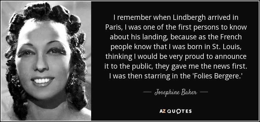 I remember when Lindbergh arrived in Paris, I was one of the first persons to know about his landing, because as the French people know that I was born in St. Louis, thinking I would be very proud to announce it to the public, they gave me the news first. I was then starring in the 'Folies Bergere.' - Josephine Baker