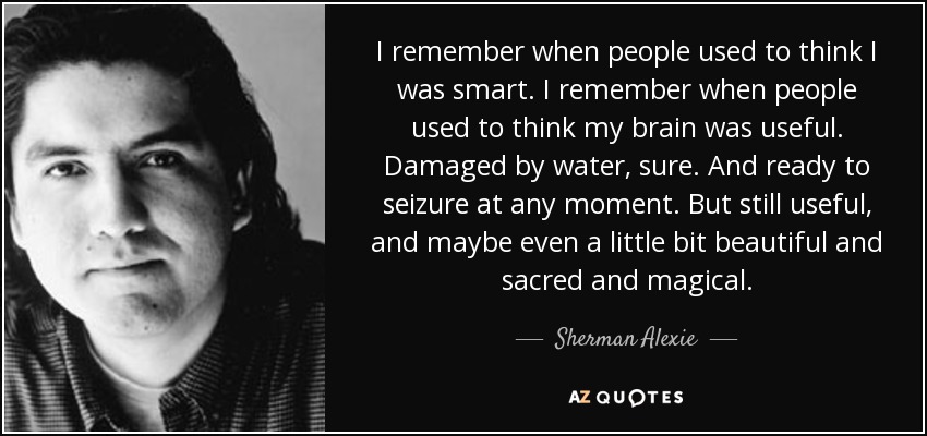 I remember when people used to think I was smart. I remember when people used to think my brain was useful. Damaged by water, sure. And ready to seizure at any moment. But still useful, and maybe even a little bit beautiful and sacred and magical. - Sherman Alexie