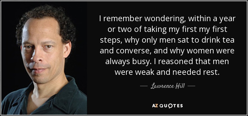 Recuerdo que, uno o dos años después de dar mis primeros pasos, me preguntaba por qué sólo los hombres se sentaban a tomar el té y conversar, y por qué las mujeres estaban siempre ocupadas. Razoné que los hombres eran débiles y necesitaban descansar. - Lawrence Hill