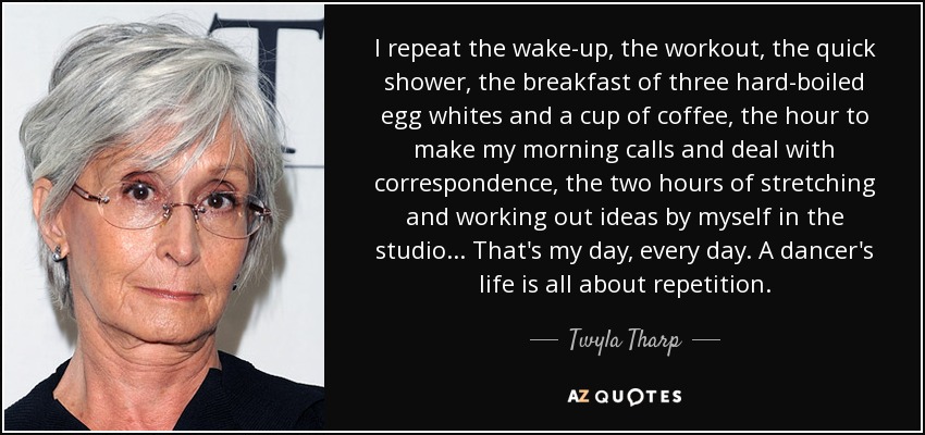 I repeat the wake-up, the workout, the quick shower, the breakfast of three hard-boiled egg whites and a cup of coffee, the hour to make my morning calls and deal with correspondence, the two hours of stretching and working out ideas by myself in the studio ... That's my day, every day. A dancer's life is all about repetition. - Twyla Tharp