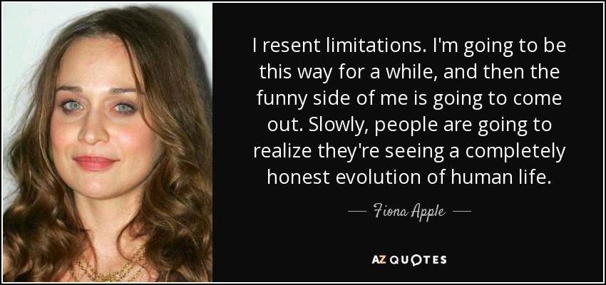 I resent limitations. I'm going to be this way for a while, and then the funny side of me is going to come out. Slowly, people are going to realize they're seeing a completely honest evolution of human life. - Fiona Apple