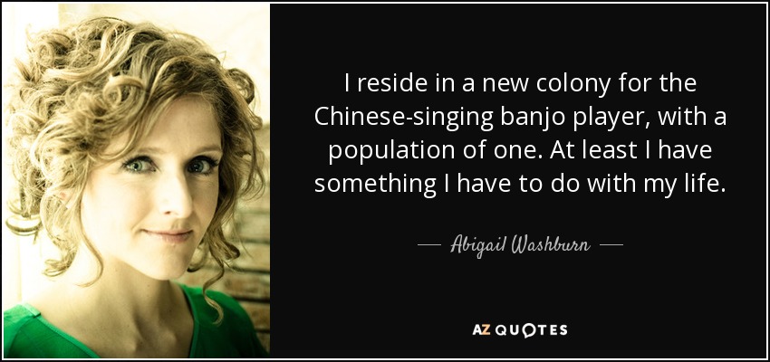 I reside in a new colony for the Chinese-singing banjo player, with a population of one. At least I have something I have to do with my life. - Abigail Washburn