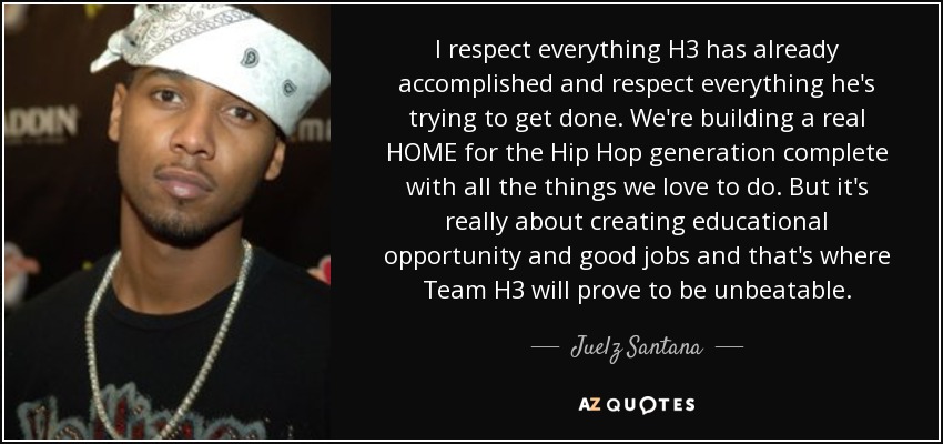 I respect everything H3 has already accomplished and respect everything he's trying to get done. We're building a real HOME for the Hip Hop generation complete with all the things we love to do. But it's really about creating educational opportunity and good jobs and that's where Team H3 will prove to be unbeatable. - Juelz Santana