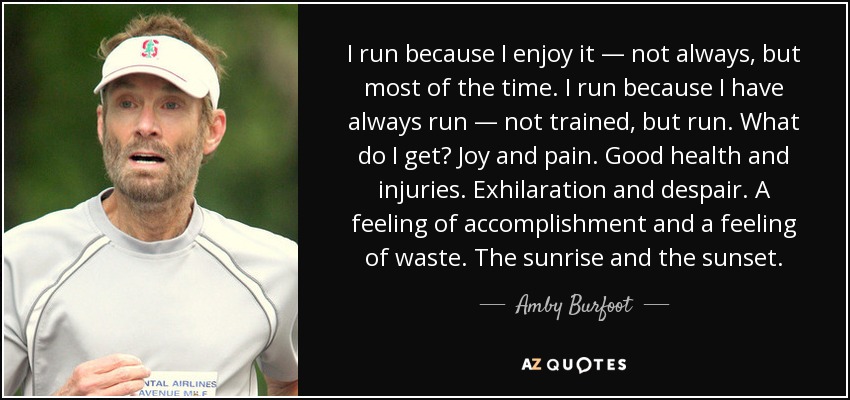 I run because I enjoy it — not always, but most of the time. I run because I have always run — not trained, but run. What do I get? Joy and pain. Good health and injuries. Exhilaration and despair. A feeling of accomplishment and a feeling of waste. The sunrise and the sunset. - Amby Burfoot