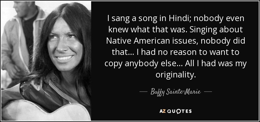 I sang a song in Hindi; nobody even knew what that was. Singing about Native American issues, nobody did that... I had no reason to want to copy anybody else... All I had was my originality. - Buffy Sainte-Marie