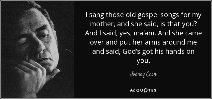 I sang those old gospel songs for my mother, and she said, is that you? And I said, yes, ma'am. And she came over and put her arms around me and said, God's got his hands on you. - Johnny Cash