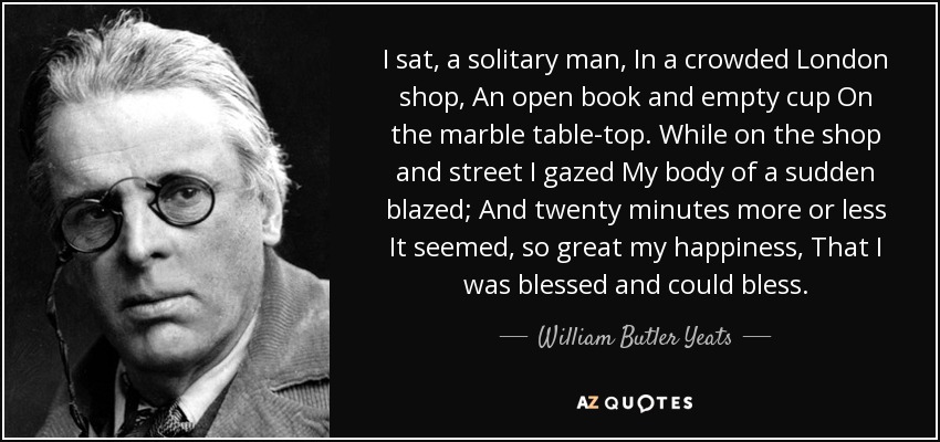 I sat, a solitary man, In a crowded London shop, An open book and empty cup On the marble table-top. While on the shop and street I gazed My body of a sudden blazed; And twenty minutes more or less It seemed, so great my happiness, That I was blessed and could bless. - William Butler Yeats