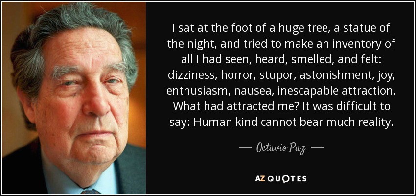 I sat at the foot of a huge tree, a statue of the night, and tried to make an inventory of all I had seen, heard, smelled, and felt: dizziness, horror, stupor, astonishment, joy, enthusiasm, nausea, inescapable attraction. What had attracted me? It was difficult to say: Human kind cannot bear much reality. - Octavio Paz